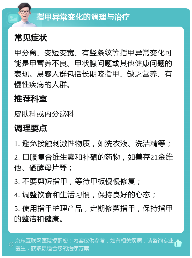 指甲异常变化的调理与治疗 常见症状 甲分离、变短变宽、有竖条纹等指甲异常变化可能是甲营养不良、甲状腺问题或其他健康问题的表现。易感人群包括长期咬指甲、缺乏营养、有慢性疾病的人群。 推荐科室 皮肤科或内分泌科 调理要点 1. 避免接触刺激性物质，如洗衣液、洗洁精等； 2. 口服复合维生素和补硒的药物，如善存21金维他、硒酵母片等； 3. 不要剪短指甲，等待甲板慢慢修复； 4. 调整饮食和生活习惯，保持良好的心态； 5. 使用指甲护理产品，定期修剪指甲，保持指甲的整洁和健康。