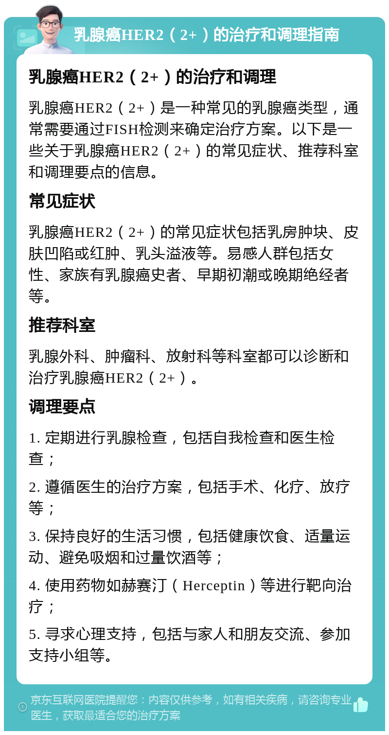 乳腺癌HER2（2+）的治疗和调理指南 乳腺癌HER2（2+）的治疗和调理 乳腺癌HER2（2+）是一种常见的乳腺癌类型，通常需要通过FISH检测来确定治疗方案。以下是一些关于乳腺癌HER2（2+）的常见症状、推荐科室和调理要点的信息。 常见症状 乳腺癌HER2（2+）的常见症状包括乳房肿块、皮肤凹陷或红肿、乳头溢液等。易感人群包括女性、家族有乳腺癌史者、早期初潮或晚期绝经者等。 推荐科室 乳腺外科、肿瘤科、放射科等科室都可以诊断和治疗乳腺癌HER2（2+）。 调理要点 1. 定期进行乳腺检查，包括自我检查和医生检查； 2. 遵循医生的治疗方案，包括手术、化疗、放疗等； 3. 保持良好的生活习惯，包括健康饮食、适量运动、避免吸烟和过量饮酒等； 4. 使用药物如赫赛汀（Herceptin）等进行靶向治疗； 5. 寻求心理支持，包括与家人和朋友交流、参加支持小组等。