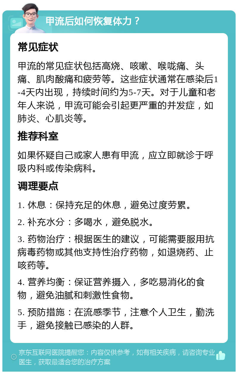 甲流后如何恢复体力？ 常见症状 甲流的常见症状包括高烧、咳嗽、喉咙痛、头痛、肌肉酸痛和疲劳等。这些症状通常在感染后1-4天内出现，持续时间约为5-7天。对于儿童和老年人来说，甲流可能会引起更严重的并发症，如肺炎、心肌炎等。 推荐科室 如果怀疑自己或家人患有甲流，应立即就诊于呼吸内科或传染病科。 调理要点 1. 休息：保持充足的休息，避免过度劳累。 2. 补充水分：多喝水，避免脱水。 3. 药物治疗：根据医生的建议，可能需要服用抗病毒药物或其他支持性治疗药物，如退烧药、止咳药等。 4. 营养均衡：保证营养摄入，多吃易消化的食物，避免油腻和刺激性食物。 5. 预防措施：在流感季节，注意个人卫生，勤洗手，避免接触已感染的人群。