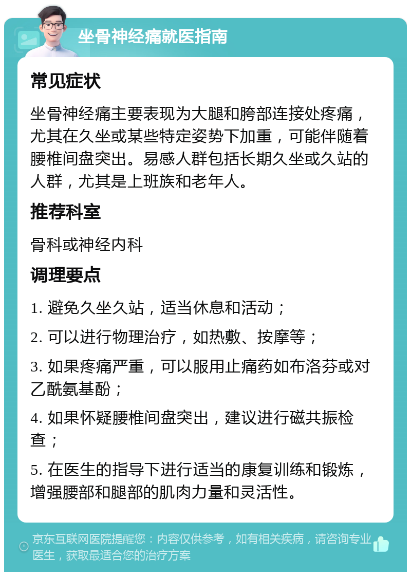 坐骨神经痛就医指南 常见症状 坐骨神经痛主要表现为大腿和胯部连接处疼痛，尤其在久坐或某些特定姿势下加重，可能伴随着腰椎间盘突出。易感人群包括长期久坐或久站的人群，尤其是上班族和老年人。 推荐科室 骨科或神经内科 调理要点 1. 避免久坐久站，适当休息和活动； 2. 可以进行物理治疗，如热敷、按摩等； 3. 如果疼痛严重，可以服用止痛药如布洛芬或对乙酰氨基酚； 4. 如果怀疑腰椎间盘突出，建议进行磁共振检查； 5. 在医生的指导下进行适当的康复训练和锻炼，增强腰部和腿部的肌肉力量和灵活性。