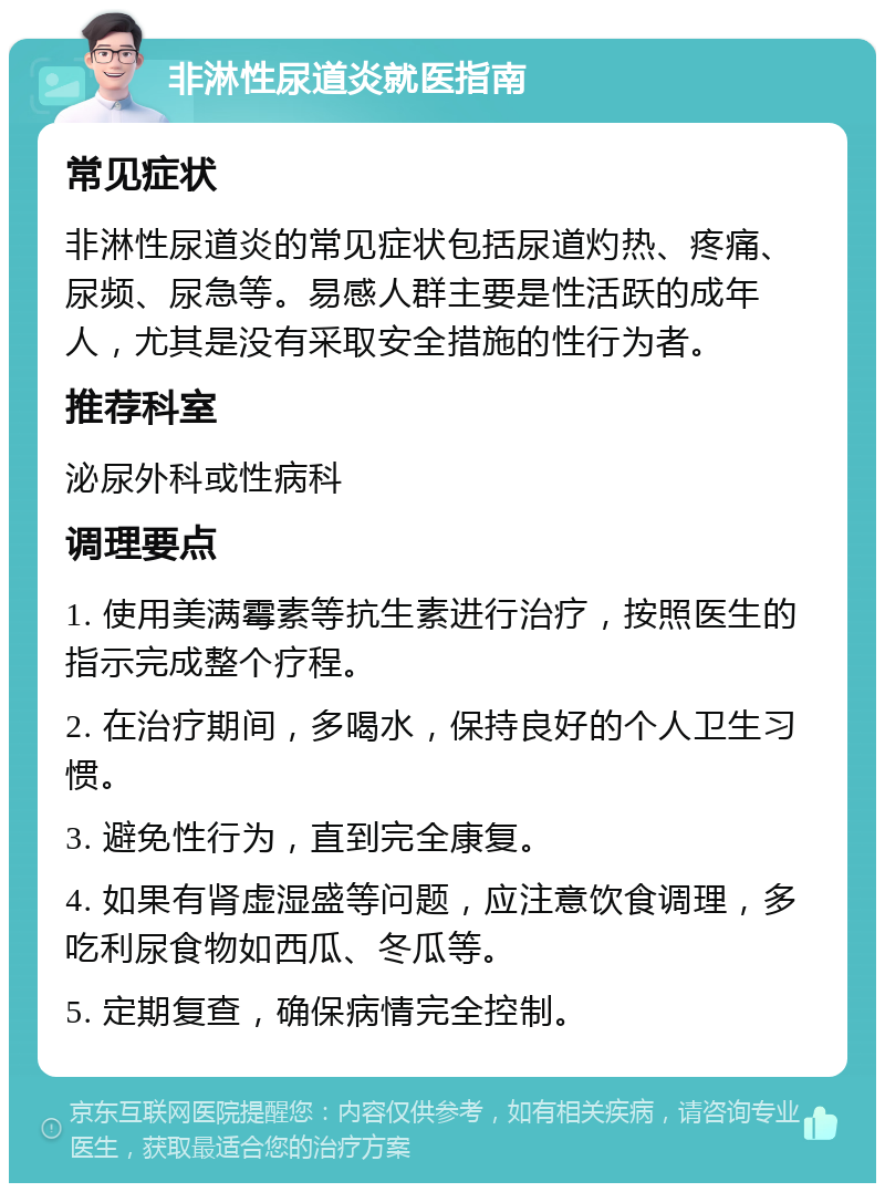 非淋性尿道炎就医指南 常见症状 非淋性尿道炎的常见症状包括尿道灼热、疼痛、尿频、尿急等。易感人群主要是性活跃的成年人，尤其是没有采取安全措施的性行为者。 推荐科室 泌尿外科或性病科 调理要点 1. 使用美满霉素等抗生素进行治疗，按照医生的指示完成整个疗程。 2. 在治疗期间，多喝水，保持良好的个人卫生习惯。 3. 避免性行为，直到完全康复。 4. 如果有肾虚湿盛等问题，应注意饮食调理，多吃利尿食物如西瓜、冬瓜等。 5. 定期复查，确保病情完全控制。