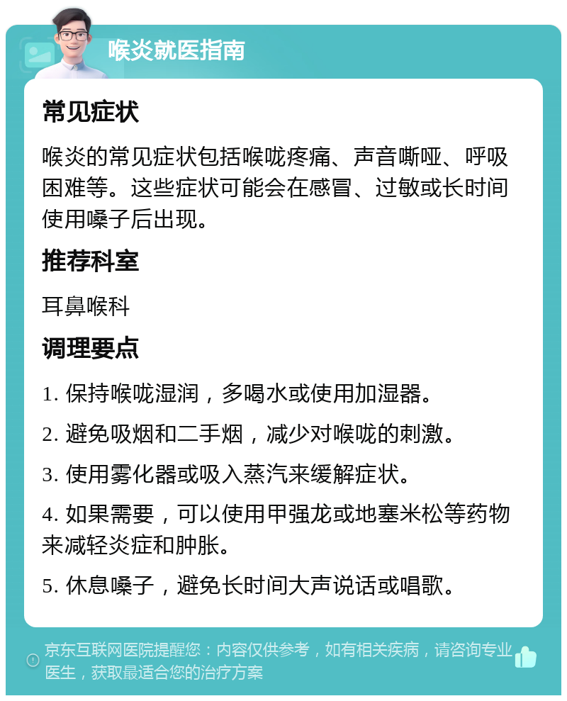 喉炎就医指南 常见症状 喉炎的常见症状包括喉咙疼痛、声音嘶哑、呼吸困难等。这些症状可能会在感冒、过敏或长时间使用嗓子后出现。 推荐科室 耳鼻喉科 调理要点 1. 保持喉咙湿润，多喝水或使用加湿器。 2. 避免吸烟和二手烟，减少对喉咙的刺激。 3. 使用雾化器或吸入蒸汽来缓解症状。 4. 如果需要，可以使用甲强龙或地塞米松等药物来减轻炎症和肿胀。 5. 休息嗓子，避免长时间大声说话或唱歌。