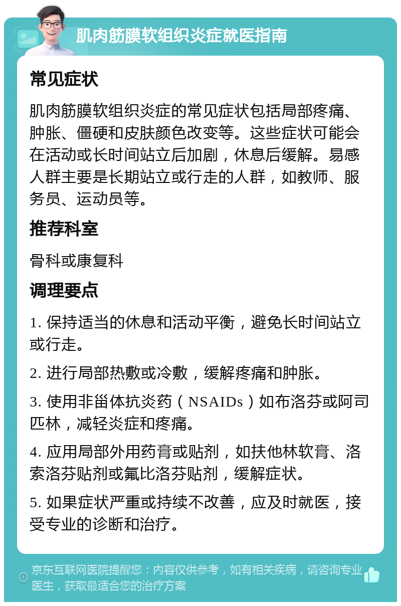 肌肉筋膜软组织炎症就医指南 常见症状 肌肉筋膜软组织炎症的常见症状包括局部疼痛、肿胀、僵硬和皮肤颜色改变等。这些症状可能会在活动或长时间站立后加剧，休息后缓解。易感人群主要是长期站立或行走的人群，如教师、服务员、运动员等。 推荐科室 骨科或康复科 调理要点 1. 保持适当的休息和活动平衡，避免长时间站立或行走。 2. 进行局部热敷或冷敷，缓解疼痛和肿胀。 3. 使用非甾体抗炎药（NSAIDs）如布洛芬或阿司匹林，减轻炎症和疼痛。 4. 应用局部外用药膏或贴剂，如扶他林软膏、洛索洛芬贴剂或氟比洛芬贴剂，缓解症状。 5. 如果症状严重或持续不改善，应及时就医，接受专业的诊断和治疗。