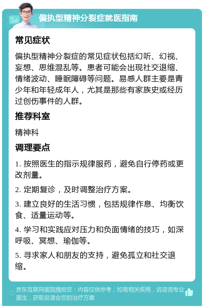 偏执型精神分裂症就医指南 常见症状 偏执型精神分裂症的常见症状包括幻听、幻视、妄想、思维混乱等。患者可能会出现社交退缩、情绪波动、睡眠障碍等问题。易感人群主要是青少年和年轻成年人，尤其是那些有家族史或经历过创伤事件的人群。 推荐科室 精神科 调理要点 1. 按照医生的指示规律服药，避免自行停药或更改剂量。 2. 定期复诊，及时调整治疗方案。 3. 建立良好的生活习惯，包括规律作息、均衡饮食、适量运动等。 4. 学习和实践应对压力和负面情绪的技巧，如深呼吸、冥想、瑜伽等。 5. 寻求家人和朋友的支持，避免孤立和社交退缩。