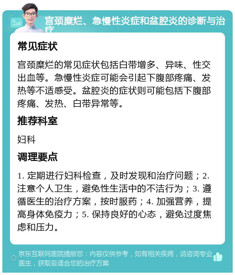 宫颈糜烂、急慢性炎症和盆腔炎的诊断与治疗 常见症状 宫颈糜烂的常见症状包括白带增多、异味、性交出血等。急慢性炎症可能会引起下腹部疼痛、发热等不适感受。盆腔炎的症状则可能包括下腹部疼痛、发热、白带异常等。 推荐科室 妇科 调理要点 1. 定期进行妇科检查，及时发现和治疗问题；2. 注意个人卫生，避免性生活中的不洁行为；3. 遵循医生的治疗方案，按时服药；4. 加强营养，提高身体免疫力；5. 保持良好的心态，避免过度焦虑和压力。