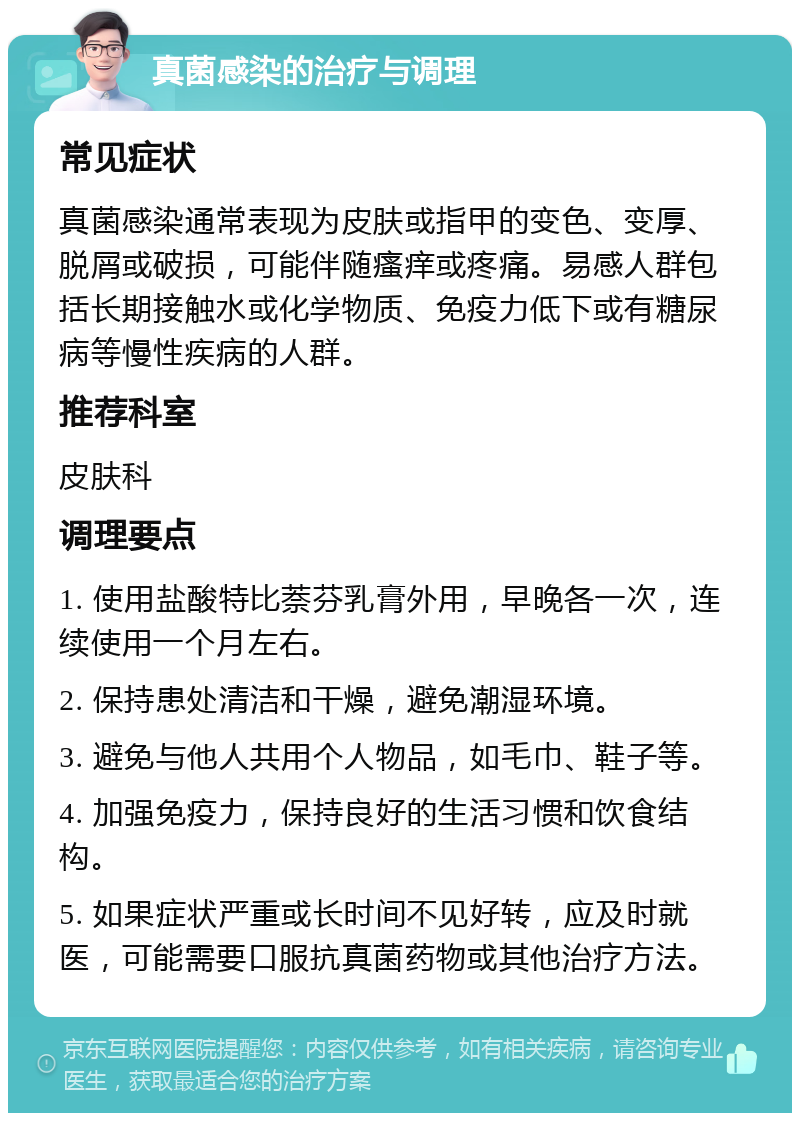 真菌感染的治疗与调理 常见症状 真菌感染通常表现为皮肤或指甲的变色、变厚、脱屑或破损，可能伴随瘙痒或疼痛。易感人群包括长期接触水或化学物质、免疫力低下或有糖尿病等慢性疾病的人群。 推荐科室 皮肤科 调理要点 1. 使用盐酸特比萘芬乳膏外用，早晚各一次，连续使用一个月左右。 2. 保持患处清洁和干燥，避免潮湿环境。 3. 避免与他人共用个人物品，如毛巾、鞋子等。 4. 加强免疫力，保持良好的生活习惯和饮食结构。 5. 如果症状严重或长时间不见好转，应及时就医，可能需要口服抗真菌药物或其他治疗方法。