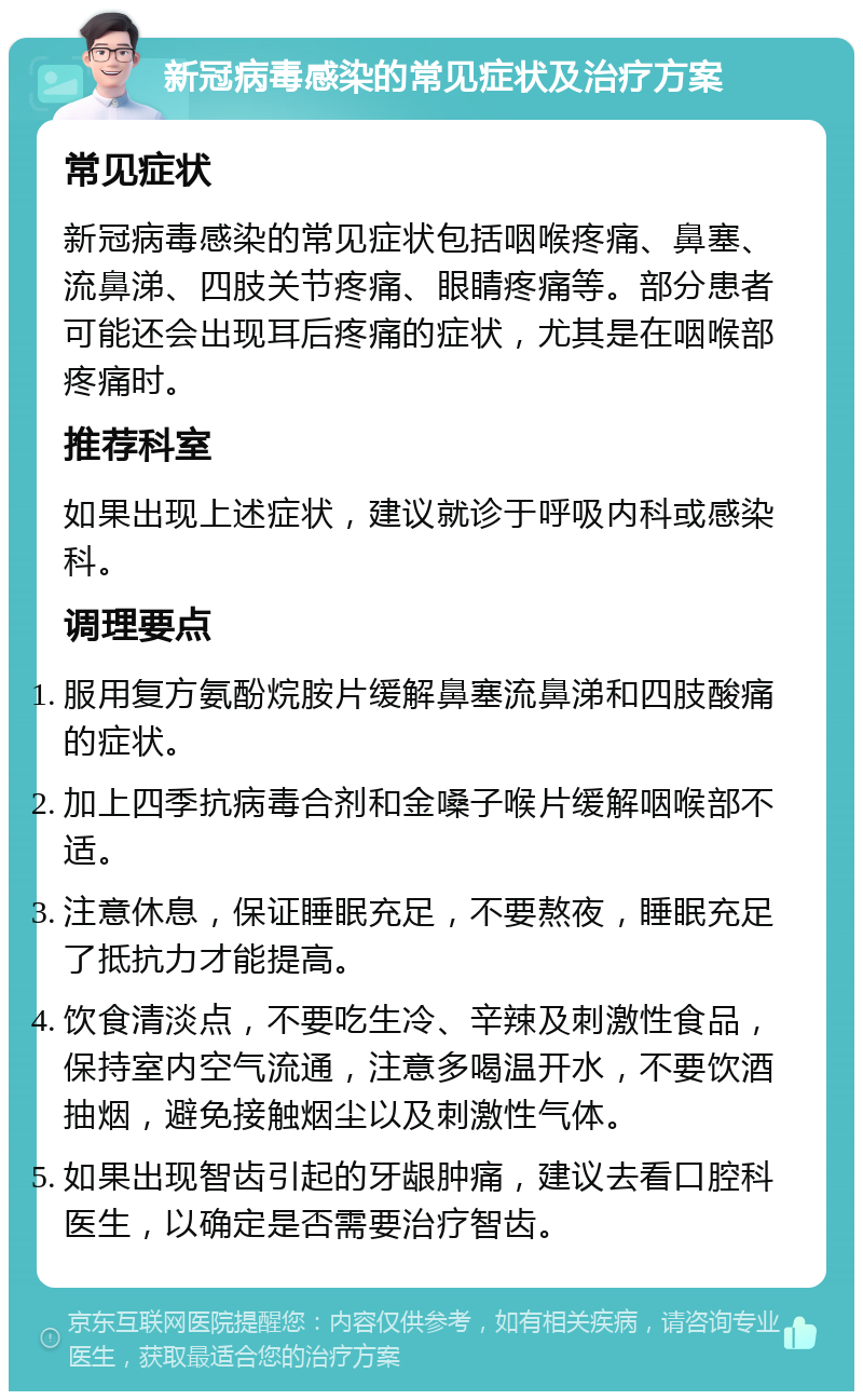 新冠病毒感染的常见症状及治疗方案 常见症状 新冠病毒感染的常见症状包括咽喉疼痛、鼻塞、流鼻涕、四肢关节疼痛、眼睛疼痛等。部分患者可能还会出现耳后疼痛的症状，尤其是在咽喉部疼痛时。 推荐科室 如果出现上述症状，建议就诊于呼吸内科或感染科。 调理要点 服用复方氨酚烷胺片缓解鼻塞流鼻涕和四肢酸痛的症状。 加上四季抗病毒合剂和金嗓子喉片缓解咽喉部不适。 注意休息，保证睡眠充足，不要熬夜，睡眠充足了抵抗力才能提高。 饮食清淡点，不要吃生冷、辛辣及刺激性食品，保持室内空气流通，注意多喝温开水，不要饮酒抽烟，避免接触烟尘以及刺激性气体。 如果出现智齿引起的牙龈肿痛，建议去看口腔科医生，以确定是否需要治疗智齿。