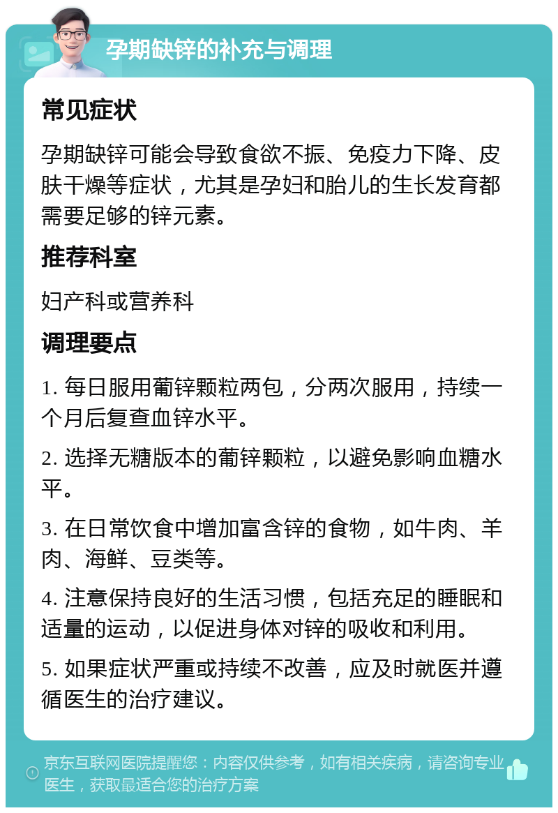 孕期缺锌的补充与调理 常见症状 孕期缺锌可能会导致食欲不振、免疫力下降、皮肤干燥等症状，尤其是孕妇和胎儿的生长发育都需要足够的锌元素。 推荐科室 妇产科或营养科 调理要点 1. 每日服用葡锌颗粒两包，分两次服用，持续一个月后复查血锌水平。 2. 选择无糖版本的葡锌颗粒，以避免影响血糖水平。 3. 在日常饮食中增加富含锌的食物，如牛肉、羊肉、海鲜、豆类等。 4. 注意保持良好的生活习惯，包括充足的睡眠和适量的运动，以促进身体对锌的吸收和利用。 5. 如果症状严重或持续不改善，应及时就医并遵循医生的治疗建议。