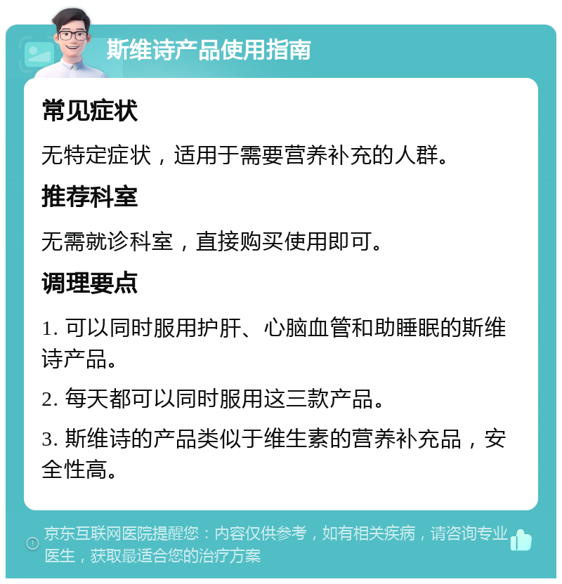 斯维诗产品使用指南 常见症状 无特定症状，适用于需要营养补充的人群。 推荐科室 无需就诊科室，直接购买使用即可。 调理要点 1. 可以同时服用护肝、心脑血管和助睡眠的斯维诗产品。 2. 每天都可以同时服用这三款产品。 3. 斯维诗的产品类似于维生素的营养补充品，安全性高。