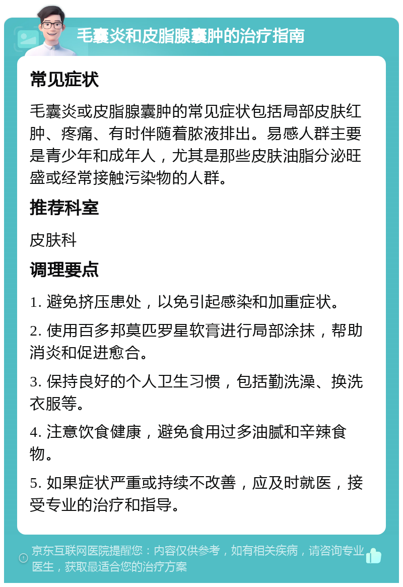 毛囊炎和皮脂腺囊肿的治疗指南 常见症状 毛囊炎或皮脂腺囊肿的常见症状包括局部皮肤红肿、疼痛、有时伴随着脓液排出。易感人群主要是青少年和成年人，尤其是那些皮肤油脂分泌旺盛或经常接触污染物的人群。 推荐科室 皮肤科 调理要点 1. 避免挤压患处，以免引起感染和加重症状。 2. 使用百多邦莫匹罗星软膏进行局部涂抹，帮助消炎和促进愈合。 3. 保持良好的个人卫生习惯，包括勤洗澡、换洗衣服等。 4. 注意饮食健康，避免食用过多油腻和辛辣食物。 5. 如果症状严重或持续不改善，应及时就医，接受专业的治疗和指导。