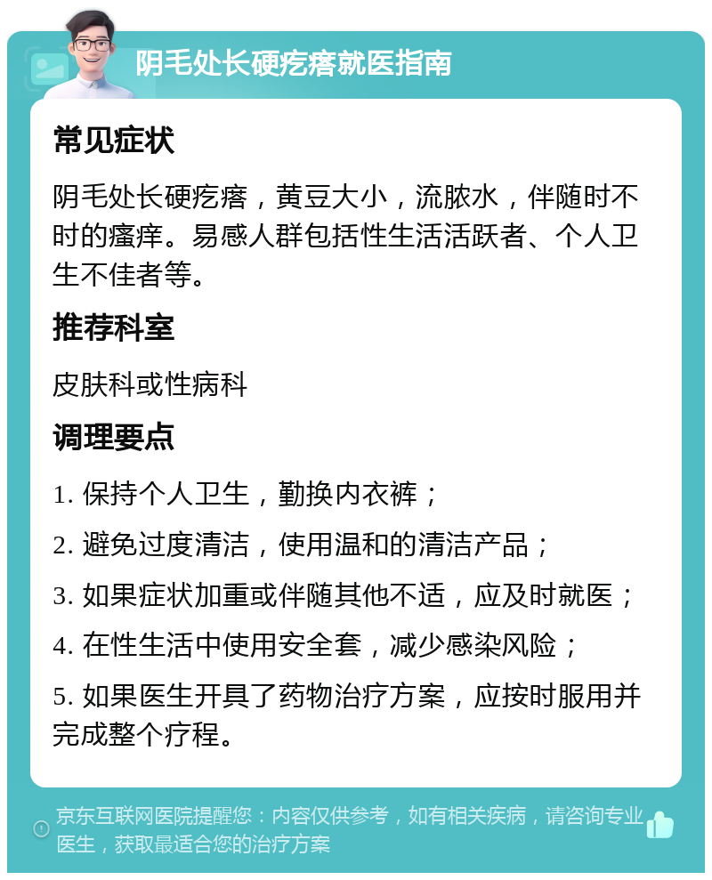 阴毛处长硬疙瘩就医指南 常见症状 阴毛处长硬疙瘩，黄豆大小，流脓水，伴随时不时的瘙痒。易感人群包括性生活活跃者、个人卫生不佳者等。 推荐科室 皮肤科或性病科 调理要点 1. 保持个人卫生，勤换内衣裤； 2. 避免过度清洁，使用温和的清洁产品； 3. 如果症状加重或伴随其他不适，应及时就医； 4. 在性生活中使用安全套，减少感染风险； 5. 如果医生开具了药物治疗方案，应按时服用并完成整个疗程。