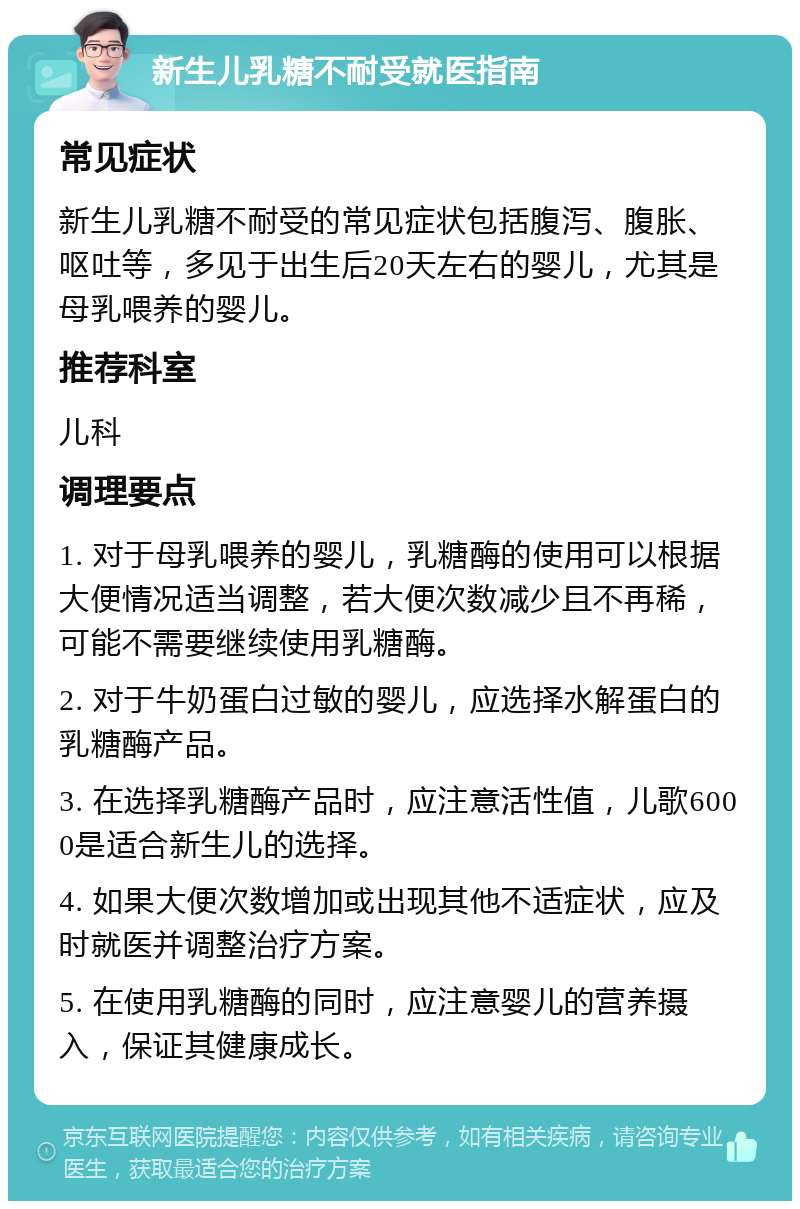 新生儿乳糖不耐受就医指南 常见症状 新生儿乳糖不耐受的常见症状包括腹泻、腹胀、呕吐等，多见于出生后20天左右的婴儿，尤其是母乳喂养的婴儿。 推荐科室 儿科 调理要点 1. 对于母乳喂养的婴儿，乳糖酶的使用可以根据大便情况适当调整，若大便次数减少且不再稀，可能不需要继续使用乳糖酶。 2. 对于牛奶蛋白过敏的婴儿，应选择水解蛋白的乳糖酶产品。 3. 在选择乳糖酶产品时，应注意活性值，儿歌6000是适合新生儿的选择。 4. 如果大便次数增加或出现其他不适症状，应及时就医并调整治疗方案。 5. 在使用乳糖酶的同时，应注意婴儿的营养摄入，保证其健康成长。