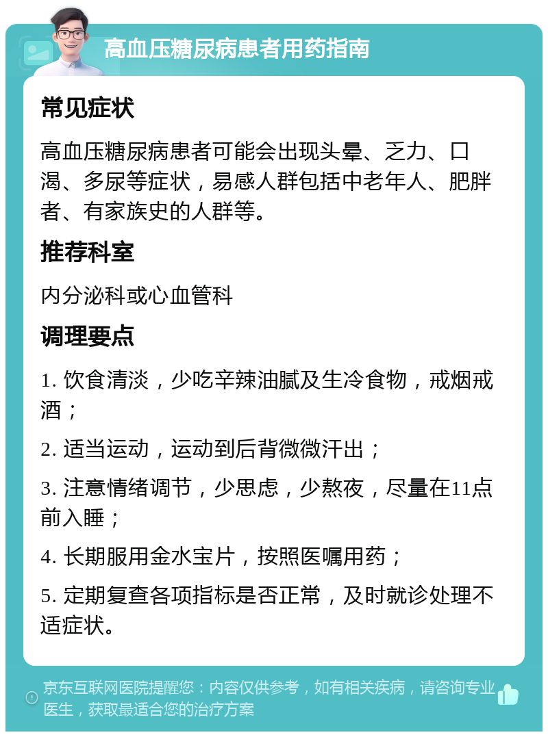 高血压糖尿病患者用药指南 常见症状 高血压糖尿病患者可能会出现头晕、乏力、口渴、多尿等症状，易感人群包括中老年人、肥胖者、有家族史的人群等。 推荐科室 内分泌科或心血管科 调理要点 1. 饮食清淡，少吃辛辣油腻及生冷食物，戒烟戒酒； 2. 适当运动，运动到后背微微汗出； 3. 注意情绪调节，少思虑，少熬夜，尽量在11点前入睡； 4. 长期服用金水宝片，按照医嘱用药； 5. 定期复查各项指标是否正常，及时就诊处理不适症状。