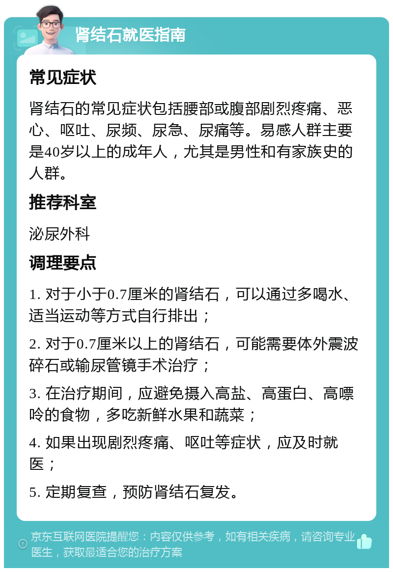 肾结石就医指南 常见症状 肾结石的常见症状包括腰部或腹部剧烈疼痛、恶心、呕吐、尿频、尿急、尿痛等。易感人群主要是40岁以上的成年人，尤其是男性和有家族史的人群。 推荐科室 泌尿外科 调理要点 1. 对于小于0.7厘米的肾结石，可以通过多喝水、适当运动等方式自行排出； 2. 对于0.7厘米以上的肾结石，可能需要体外震波碎石或输尿管镜手术治疗； 3. 在治疗期间，应避免摄入高盐、高蛋白、高嘌呤的食物，多吃新鲜水果和蔬菜； 4. 如果出现剧烈疼痛、呕吐等症状，应及时就医； 5. 定期复查，预防肾结石复发。