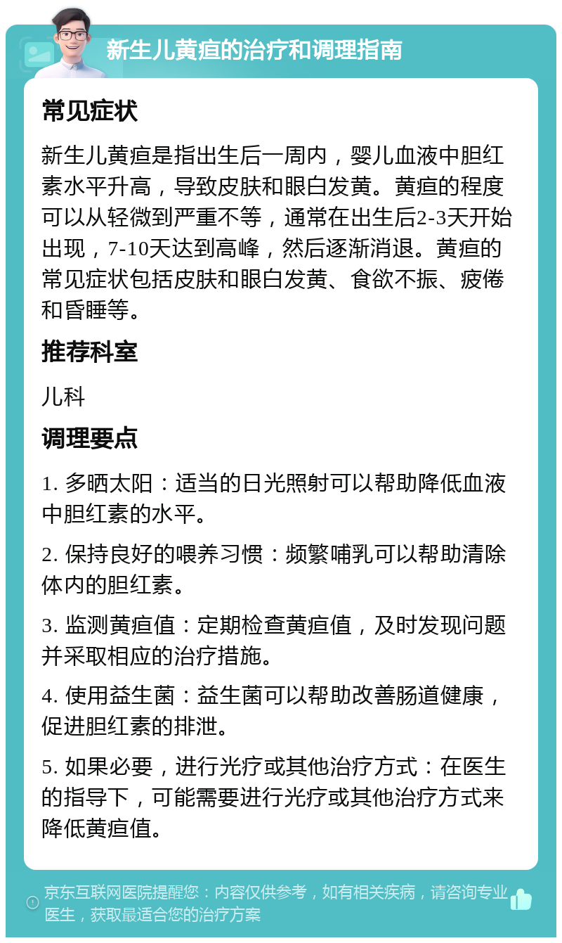 新生儿黄疸的治疗和调理指南 常见症状 新生儿黄疸是指出生后一周内，婴儿血液中胆红素水平升高，导致皮肤和眼白发黄。黄疸的程度可以从轻微到严重不等，通常在出生后2-3天开始出现，7-10天达到高峰，然后逐渐消退。黄疸的常见症状包括皮肤和眼白发黄、食欲不振、疲倦和昏睡等。 推荐科室 儿科 调理要点 1. 多晒太阳：适当的日光照射可以帮助降低血液中胆红素的水平。 2. 保持良好的喂养习惯：频繁哺乳可以帮助清除体内的胆红素。 3. 监测黄疸值：定期检查黄疸值，及时发现问题并采取相应的治疗措施。 4. 使用益生菌：益生菌可以帮助改善肠道健康，促进胆红素的排泄。 5. 如果必要，进行光疗或其他治疗方式：在医生的指导下，可能需要进行光疗或其他治疗方式来降低黄疸值。