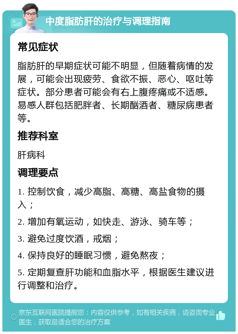 中度脂肪肝的治疗与调理指南 常见症状 脂肪肝的早期症状可能不明显，但随着病情的发展，可能会出现疲劳、食欲不振、恶心、呕吐等症状。部分患者可能会有右上腹疼痛或不适感。易感人群包括肥胖者、长期酗酒者、糖尿病患者等。 推荐科室 肝病科 调理要点 1. 控制饮食，减少高脂、高糖、高盐食物的摄入； 2. 增加有氧运动，如快走、游泳、骑车等； 3. 避免过度饮酒，戒烟； 4. 保持良好的睡眠习惯，避免熬夜； 5. 定期复查肝功能和血脂水平，根据医生建议进行调整和治疗。