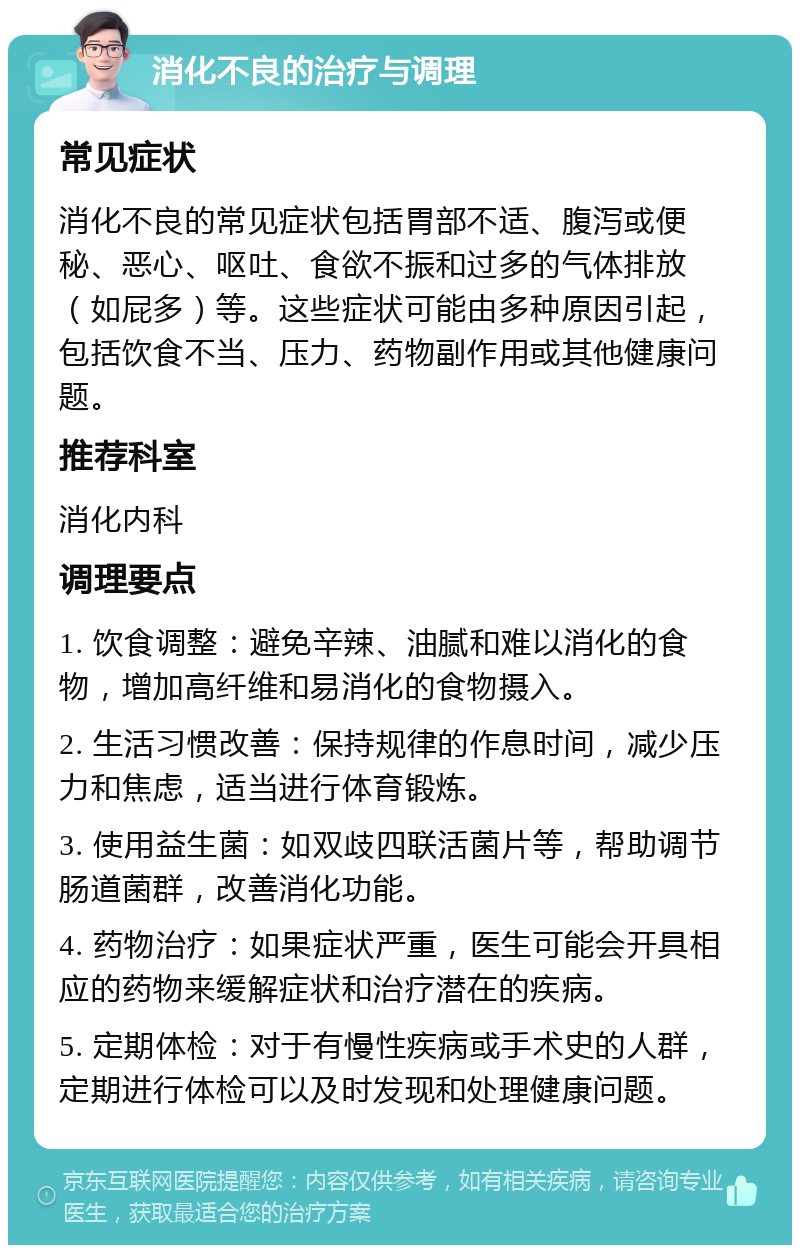 消化不良的治疗与调理 常见症状 消化不良的常见症状包括胃部不适、腹泻或便秘、恶心、呕吐、食欲不振和过多的气体排放（如屁多）等。这些症状可能由多种原因引起，包括饮食不当、压力、药物副作用或其他健康问题。 推荐科室 消化内科 调理要点 1. 饮食调整：避免辛辣、油腻和难以消化的食物，增加高纤维和易消化的食物摄入。 2. 生活习惯改善：保持规律的作息时间，减少压力和焦虑，适当进行体育锻炼。 3. 使用益生菌：如双歧四联活菌片等，帮助调节肠道菌群，改善消化功能。 4. 药物治疗：如果症状严重，医生可能会开具相应的药物来缓解症状和治疗潜在的疾病。 5. 定期体检：对于有慢性疾病或手术史的人群，定期进行体检可以及时发现和处理健康问题。