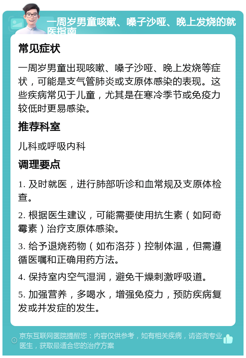 一周岁男童咳嗽、嗓子沙哑、晚上发烧的就医指南 常见症状 一周岁男童出现咳嗽、嗓子沙哑、晚上发烧等症状，可能是支气管肺炎或支原体感染的表现。这些疾病常见于儿童，尤其是在寒冷季节或免疫力较低时更易感染。 推荐科室 儿科或呼吸内科 调理要点 1. 及时就医，进行肺部听诊和血常规及支原体检查。 2. 根据医生建议，可能需要使用抗生素（如阿奇霉素）治疗支原体感染。 3. 给予退烧药物（如布洛芬）控制体温，但需遵循医嘱和正确用药方法。 4. 保持室内空气湿润，避免干燥刺激呼吸道。 5. 加强营养，多喝水，增强免疫力，预防疾病复发或并发症的发生。