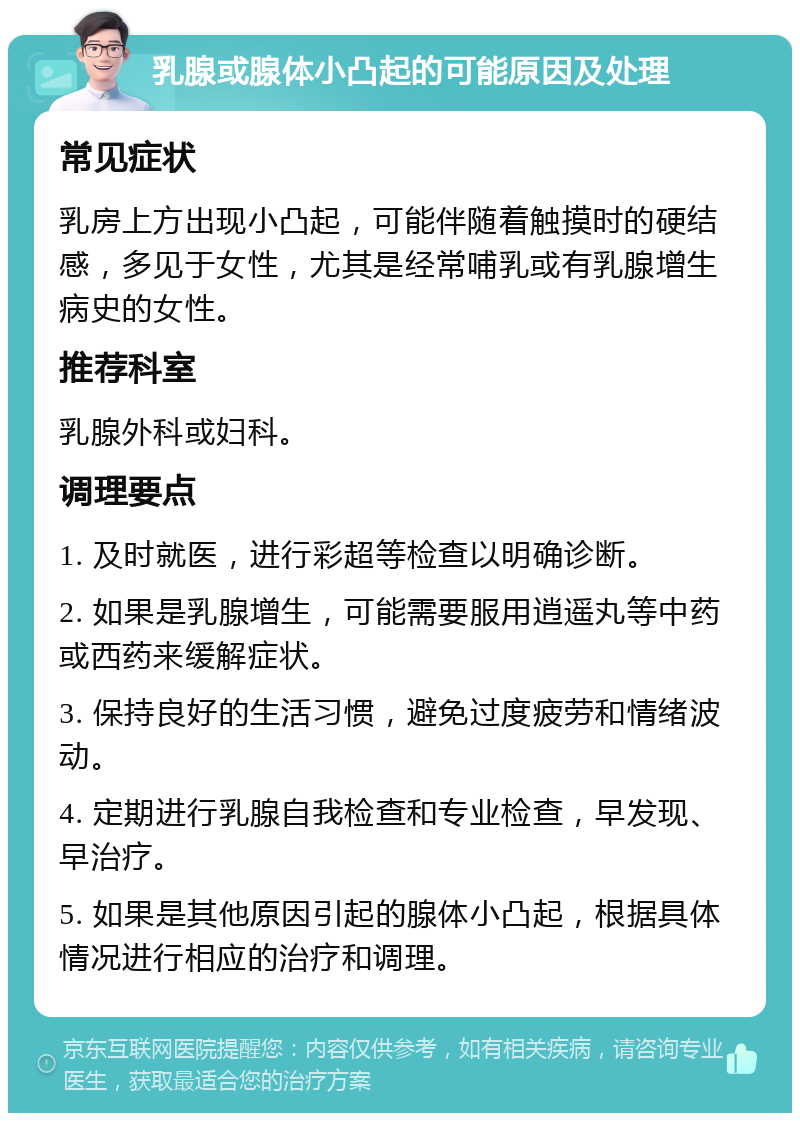 乳腺或腺体小凸起的可能原因及处理 常见症状 乳房上方出现小凸起，可能伴随着触摸时的硬结感，多见于女性，尤其是经常哺乳或有乳腺增生病史的女性。 推荐科室 乳腺外科或妇科。 调理要点 1. 及时就医，进行彩超等检查以明确诊断。 2. 如果是乳腺增生，可能需要服用逍遥丸等中药或西药来缓解症状。 3. 保持良好的生活习惯，避免过度疲劳和情绪波动。 4. 定期进行乳腺自我检查和专业检查，早发现、早治疗。 5. 如果是其他原因引起的腺体小凸起，根据具体情况进行相应的治疗和调理。