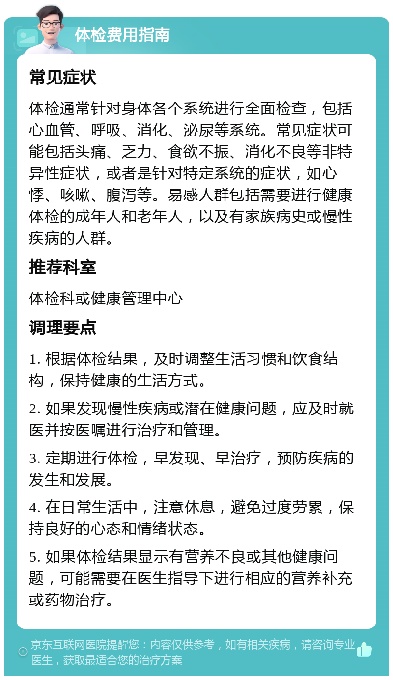 体检费用指南 常见症状 体检通常针对身体各个系统进行全面检查，包括心血管、呼吸、消化、泌尿等系统。常见症状可能包括头痛、乏力、食欲不振、消化不良等非特异性症状，或者是针对特定系统的症状，如心悸、咳嗽、腹泻等。易感人群包括需要进行健康体检的成年人和老年人，以及有家族病史或慢性疾病的人群。 推荐科室 体检科或健康管理中心 调理要点 1. 根据体检结果，及时调整生活习惯和饮食结构，保持健康的生活方式。 2. 如果发现慢性疾病或潜在健康问题，应及时就医并按医嘱进行治疗和管理。 3. 定期进行体检，早发现、早治疗，预防疾病的发生和发展。 4. 在日常生活中，注意休息，避免过度劳累，保持良好的心态和情绪状态。 5. 如果体检结果显示有营养不良或其他健康问题，可能需要在医生指导下进行相应的营养补充或药物治疗。