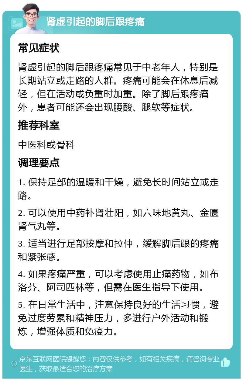 肾虚引起的脚后跟疼痛 常见症状 肾虚引起的脚后跟疼痛常见于中老年人，特别是长期站立或走路的人群。疼痛可能会在休息后减轻，但在活动或负重时加重。除了脚后跟疼痛外，患者可能还会出现腰酸、腿软等症状。 推荐科室 中医科或骨科 调理要点 1. 保持足部的温暖和干燥，避免长时间站立或走路。 2. 可以使用中药补肾壮阳，如六味地黄丸、金匮肾气丸等。 3. 适当进行足部按摩和拉伸，缓解脚后跟的疼痛和紧张感。 4. 如果疼痛严重，可以考虑使用止痛药物，如布洛芬、阿司匹林等，但需在医生指导下使用。 5. 在日常生活中，注意保持良好的生活习惯，避免过度劳累和精神压力，多进行户外活动和锻炼，增强体质和免疫力。