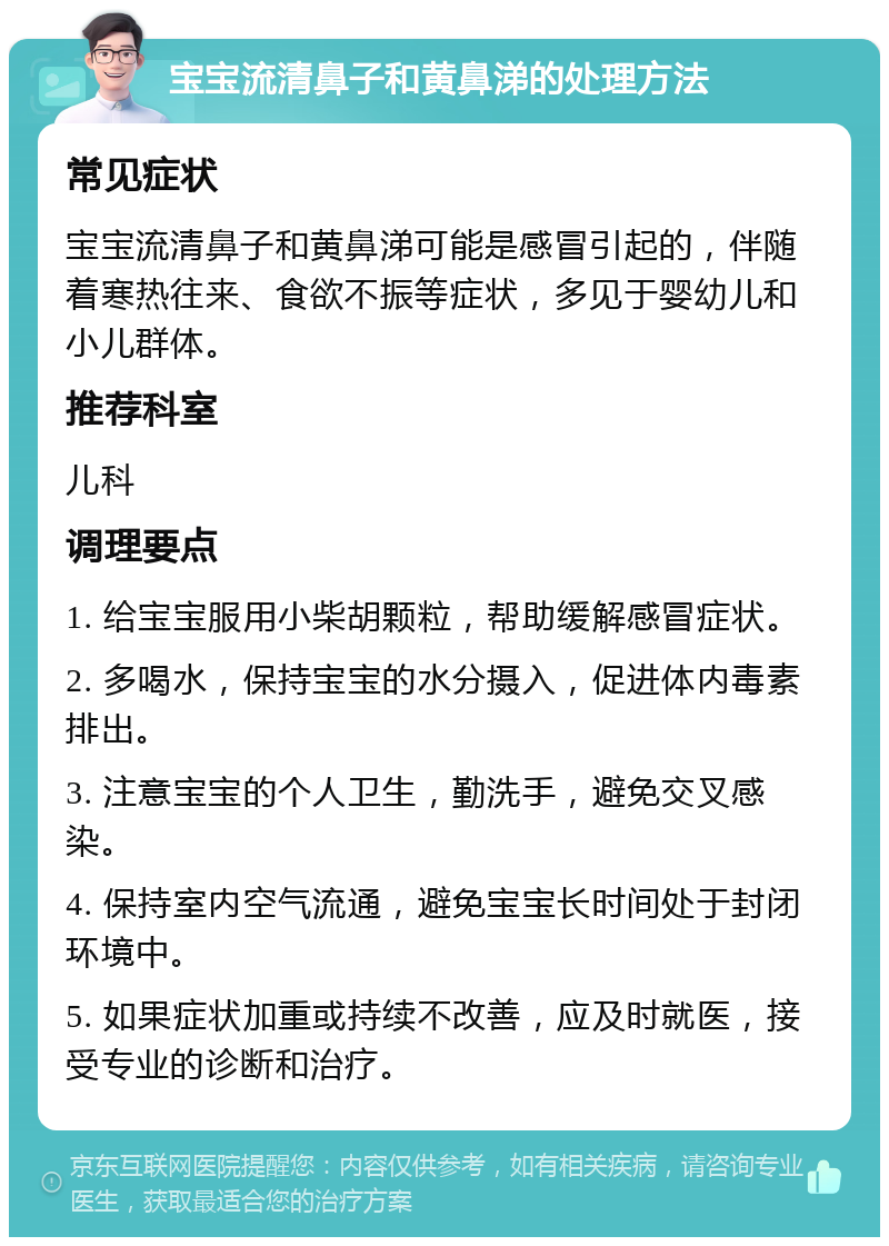 宝宝流清鼻子和黄鼻涕的处理方法 常见症状 宝宝流清鼻子和黄鼻涕可能是感冒引起的，伴随着寒热往来、食欲不振等症状，多见于婴幼儿和小儿群体。 推荐科室 儿科 调理要点 1. 给宝宝服用小柴胡颗粒，帮助缓解感冒症状。 2. 多喝水，保持宝宝的水分摄入，促进体内毒素排出。 3. 注意宝宝的个人卫生，勤洗手，避免交叉感染。 4. 保持室内空气流通，避免宝宝长时间处于封闭环境中。 5. 如果症状加重或持续不改善，应及时就医，接受专业的诊断和治疗。