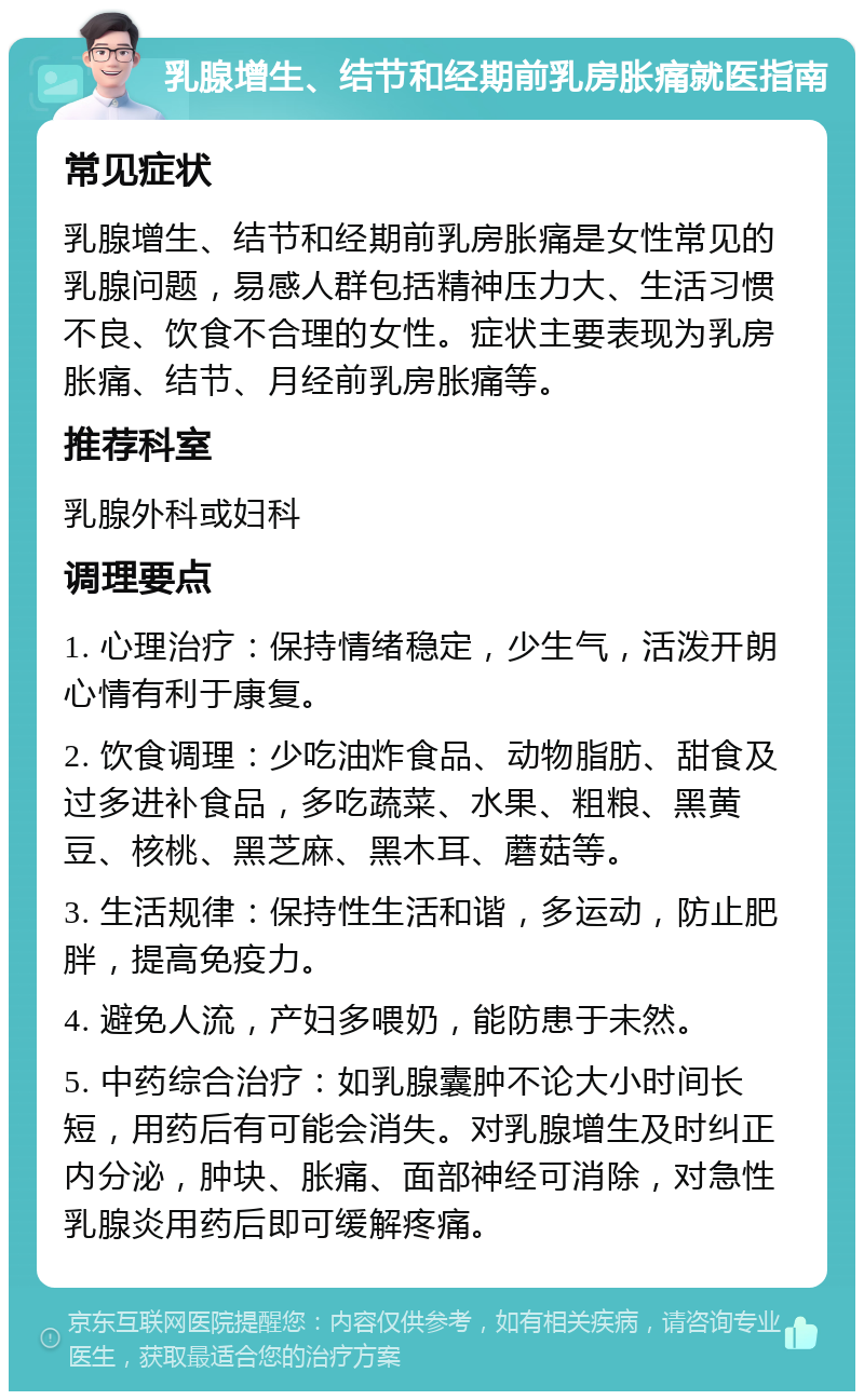 乳腺增生、结节和经期前乳房胀痛就医指南 常见症状 乳腺增生、结节和经期前乳房胀痛是女性常见的乳腺问题，易感人群包括精神压力大、生活习惯不良、饮食不合理的女性。症状主要表现为乳房胀痛、结节、月经前乳房胀痛等。 推荐科室 乳腺外科或妇科 调理要点 1. 心理治疗：保持情绪稳定，少生气，活泼开朗心情有利于康复。 2. 饮食调理：少吃油炸食品、动物脂肪、甜食及过多进补食品，多吃蔬菜、水果、粗粮、黑黄豆、核桃、黑芝麻、黑木耳、蘑菇等。 3. 生活规律：保持性生活和谐，多运动，防止肥胖，提高免疫力。 4. 避免人流，产妇多喂奶，能防患于未然。 5. 中药综合治疗：如乳腺囊肿不论大小时间长短，用药后有可能会消失。对乳腺增生及时纠正内分泌，肿块、胀痛、面部神经可消除，对急性乳腺炎用药后即可缓解疼痛。