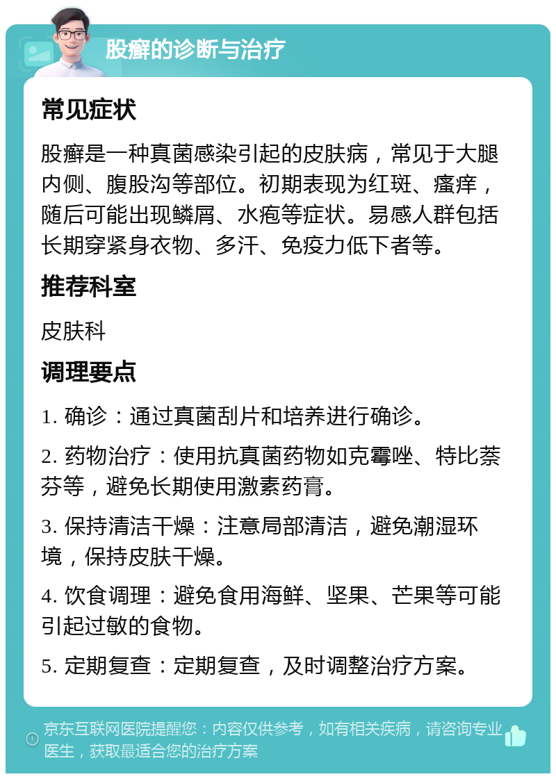 股癣的诊断与治疗 常见症状 股癣是一种真菌感染引起的皮肤病，常见于大腿内侧、腹股沟等部位。初期表现为红斑、瘙痒，随后可能出现鳞屑、水疱等症状。易感人群包括长期穿紧身衣物、多汗、免疫力低下者等。 推荐科室 皮肤科 调理要点 1. 确诊：通过真菌刮片和培养进行确诊。 2. 药物治疗：使用抗真菌药物如克霉唑、特比萘芬等，避免长期使用激素药膏。 3. 保持清洁干燥：注意局部清洁，避免潮湿环境，保持皮肤干燥。 4. 饮食调理：避免食用海鲜、坚果、芒果等可能引起过敏的食物。 5. 定期复查：定期复查，及时调整治疗方案。