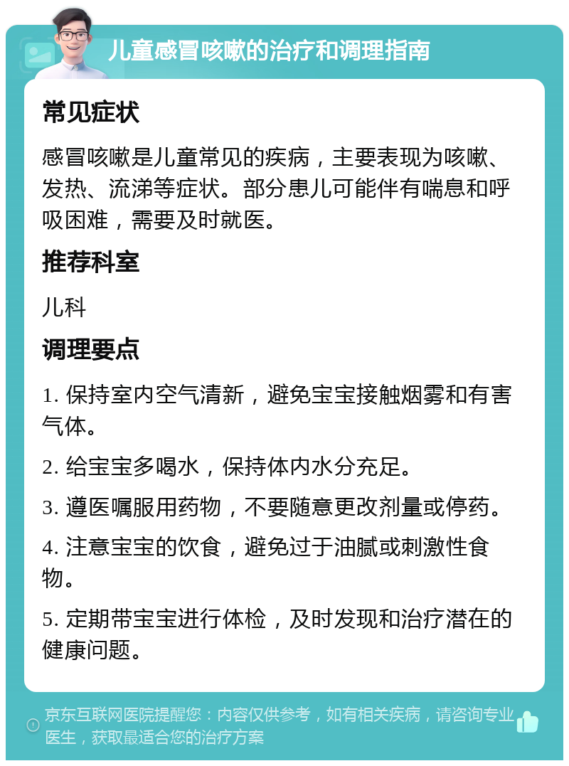 儿童感冒咳嗽的治疗和调理指南 常见症状 感冒咳嗽是儿童常见的疾病，主要表现为咳嗽、发热、流涕等症状。部分患儿可能伴有喘息和呼吸困难，需要及时就医。 推荐科室 儿科 调理要点 1. 保持室内空气清新，避免宝宝接触烟雾和有害气体。 2. 给宝宝多喝水，保持体内水分充足。 3. 遵医嘱服用药物，不要随意更改剂量或停药。 4. 注意宝宝的饮食，避免过于油腻或刺激性食物。 5. 定期带宝宝进行体检，及时发现和治疗潜在的健康问题。