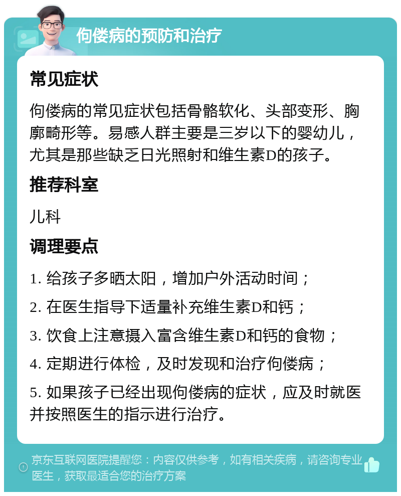 佝偻病的预防和治疗 常见症状 佝偻病的常见症状包括骨骼软化、头部变形、胸廓畸形等。易感人群主要是三岁以下的婴幼儿，尤其是那些缺乏日光照射和维生素D的孩子。 推荐科室 儿科 调理要点 1. 给孩子多晒太阳，增加户外活动时间； 2. 在医生指导下适量补充维生素D和钙； 3. 饮食上注意摄入富含维生素D和钙的食物； 4. 定期进行体检，及时发现和治疗佝偻病； 5. 如果孩子已经出现佝偻病的症状，应及时就医并按照医生的指示进行治疗。