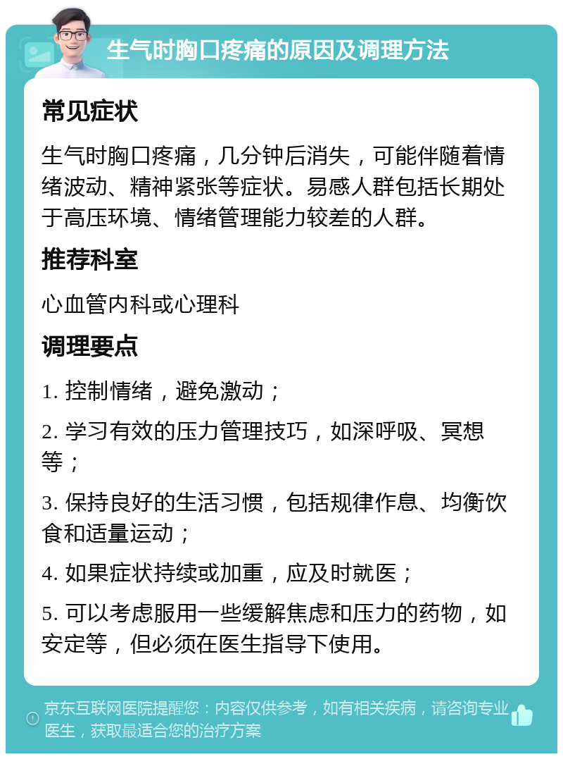 生气时胸口疼痛的原因及调理方法 常见症状 生气时胸口疼痛，几分钟后消失，可能伴随着情绪波动、精神紧张等症状。易感人群包括长期处于高压环境、情绪管理能力较差的人群。 推荐科室 心血管内科或心理科 调理要点 1. 控制情绪，避免激动； 2. 学习有效的压力管理技巧，如深呼吸、冥想等； 3. 保持良好的生活习惯，包括规律作息、均衡饮食和适量运动； 4. 如果症状持续或加重，应及时就医； 5. 可以考虑服用一些缓解焦虑和压力的药物，如安定等，但必须在医生指导下使用。