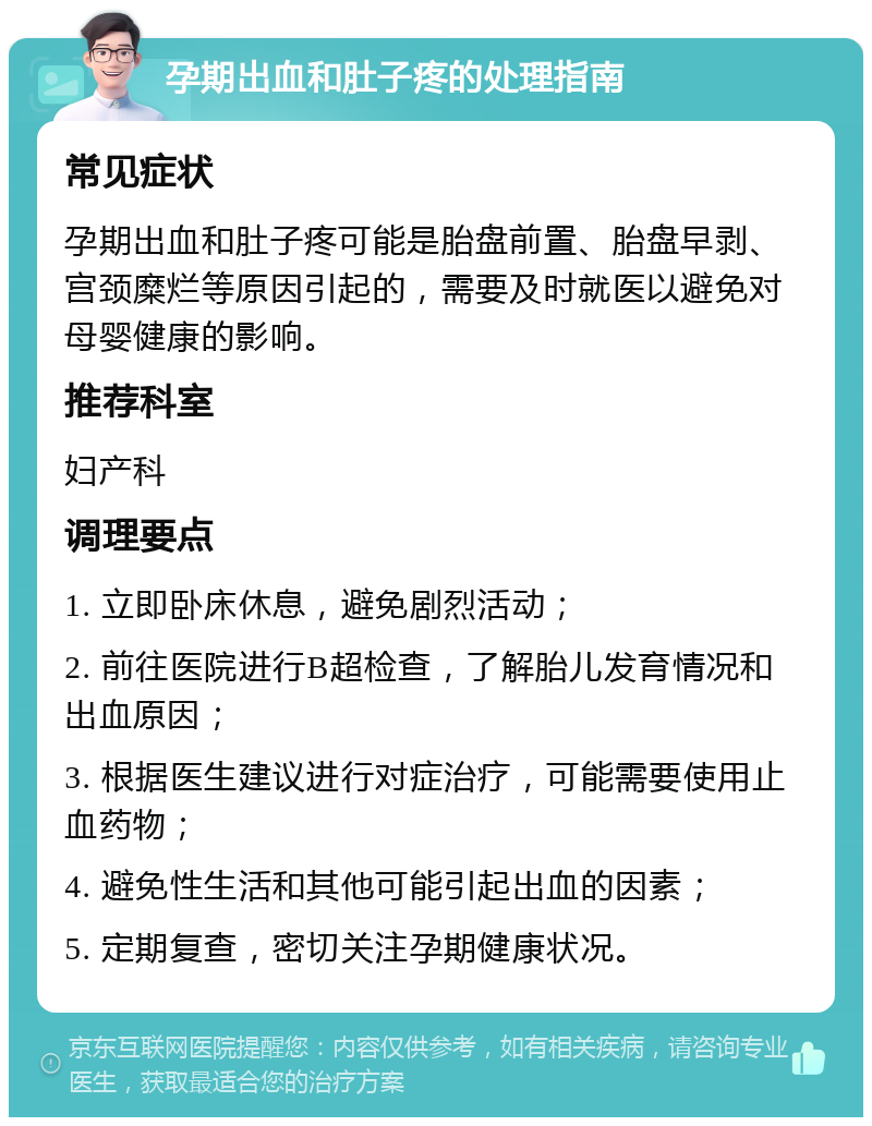 孕期出血和肚子疼的处理指南 常见症状 孕期出血和肚子疼可能是胎盘前置、胎盘早剥、宫颈糜烂等原因引起的，需要及时就医以避免对母婴健康的影响。 推荐科室 妇产科 调理要点 1. 立即卧床休息，避免剧烈活动； 2. 前往医院进行B超检查，了解胎儿发育情况和出血原因； 3. 根据医生建议进行对症治疗，可能需要使用止血药物； 4. 避免性生活和其他可能引起出血的因素； 5. 定期复查，密切关注孕期健康状况。