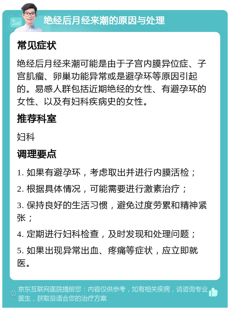 绝经后月经来潮的原因与处理 常见症状 绝经后月经来潮可能是由于子宫内膜异位症、子宫肌瘤、卵巢功能异常或是避孕环等原因引起的。易感人群包括近期绝经的女性、有避孕环的女性、以及有妇科疾病史的女性。 推荐科室 妇科 调理要点 1. 如果有避孕环，考虑取出并进行内膜活检； 2. 根据具体情况，可能需要进行激素治疗； 3. 保持良好的生活习惯，避免过度劳累和精神紧张； 4. 定期进行妇科检查，及时发现和处理问题； 5. 如果出现异常出血、疼痛等症状，应立即就医。