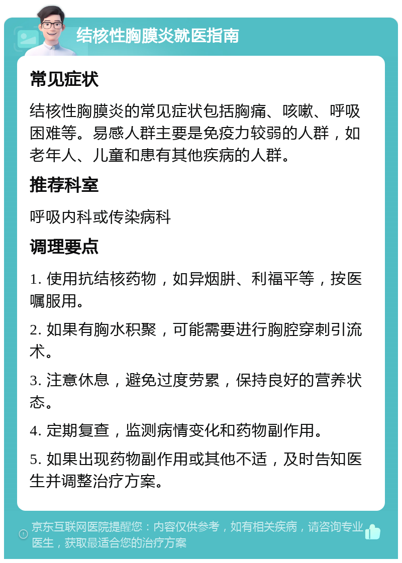 结核性胸膜炎就医指南 常见症状 结核性胸膜炎的常见症状包括胸痛、咳嗽、呼吸困难等。易感人群主要是免疫力较弱的人群，如老年人、儿童和患有其他疾病的人群。 推荐科室 呼吸内科或传染病科 调理要点 1. 使用抗结核药物，如异烟肼、利福平等，按医嘱服用。 2. 如果有胸水积聚，可能需要进行胸腔穿刺引流术。 3. 注意休息，避免过度劳累，保持良好的营养状态。 4. 定期复查，监测病情变化和药物副作用。 5. 如果出现药物副作用或其他不适，及时告知医生并调整治疗方案。