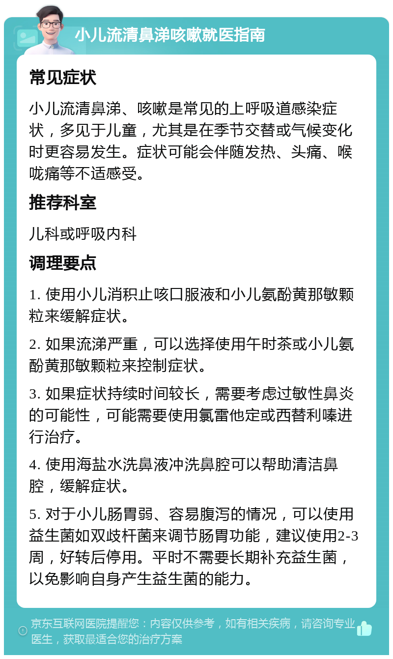 小儿流清鼻涕咳嗽就医指南 常见症状 小儿流清鼻涕、咳嗽是常见的上呼吸道感染症状，多见于儿童，尤其是在季节交替或气候变化时更容易发生。症状可能会伴随发热、头痛、喉咙痛等不适感受。 推荐科室 儿科或呼吸内科 调理要点 1. 使用小儿消积止咳口服液和小儿氨酚黄那敏颗粒来缓解症状。 2. 如果流涕严重，可以选择使用午时茶或小儿氨酚黄那敏颗粒来控制症状。 3. 如果症状持续时间较长，需要考虑过敏性鼻炎的可能性，可能需要使用氯雷他定或西替利嗪进行治疗。 4. 使用海盐水洗鼻液冲洗鼻腔可以帮助清洁鼻腔，缓解症状。 5. 对于小儿肠胃弱、容易腹泻的情况，可以使用益生菌如双歧杆菌来调节肠胃功能，建议使用2-3周，好转后停用。平时不需要长期补充益生菌，以免影响自身产生益生菌的能力。