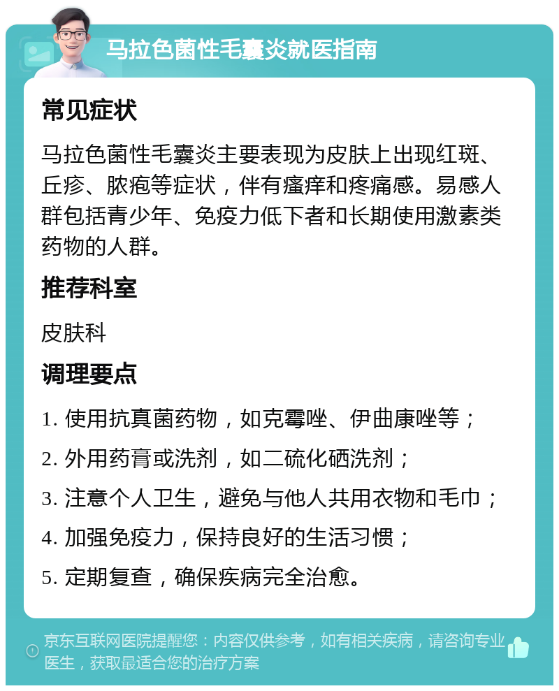 马拉色菌性毛囊炎就医指南 常见症状 马拉色菌性毛囊炎主要表现为皮肤上出现红斑、丘疹、脓疱等症状，伴有瘙痒和疼痛感。易感人群包括青少年、免疫力低下者和长期使用激素类药物的人群。 推荐科室 皮肤科 调理要点 1. 使用抗真菌药物，如克霉唑、伊曲康唑等； 2. 外用药膏或洗剂，如二硫化硒洗剂； 3. 注意个人卫生，避免与他人共用衣物和毛巾； 4. 加强免疫力，保持良好的生活习惯； 5. 定期复查，确保疾病完全治愈。