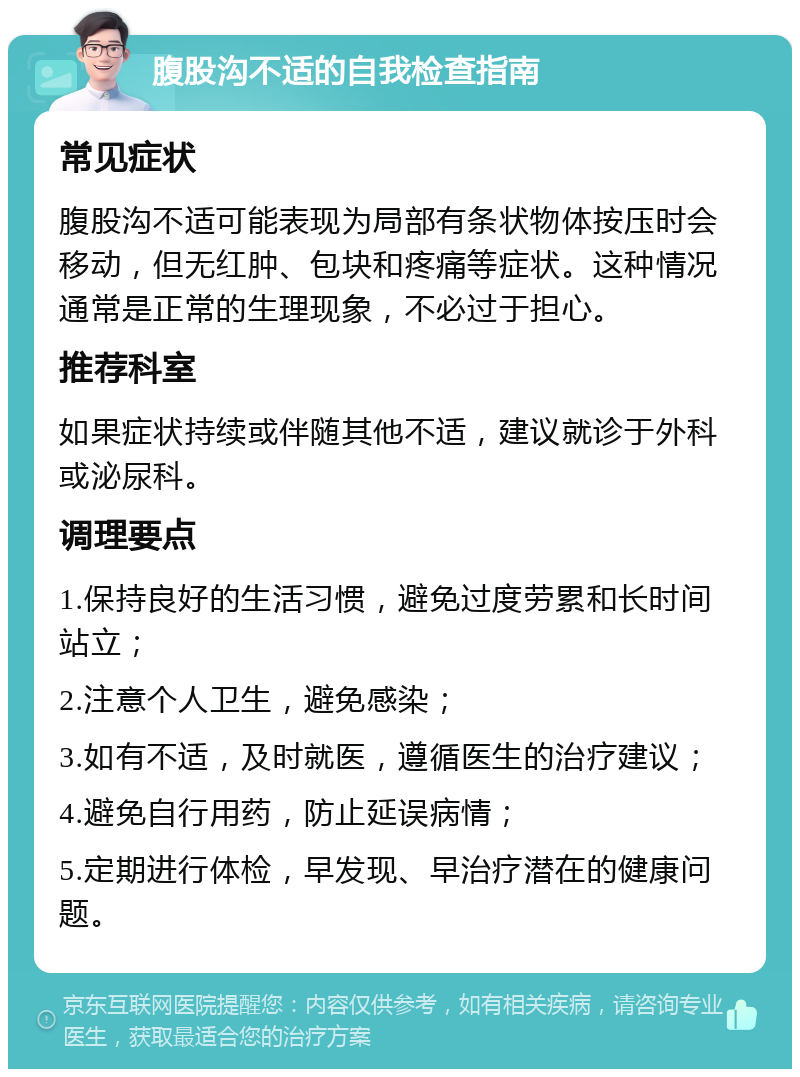 腹股沟不适的自我检查指南 常见症状 腹股沟不适可能表现为局部有条状物体按压时会移动，但无红肿、包块和疼痛等症状。这种情况通常是正常的生理现象，不必过于担心。 推荐科室 如果症状持续或伴随其他不适，建议就诊于外科或泌尿科。 调理要点 1.保持良好的生活习惯，避免过度劳累和长时间站立； 2.注意个人卫生，避免感染； 3.如有不适，及时就医，遵循医生的治疗建议； 4.避免自行用药，防止延误病情； 5.定期进行体检，早发现、早治疗潜在的健康问题。