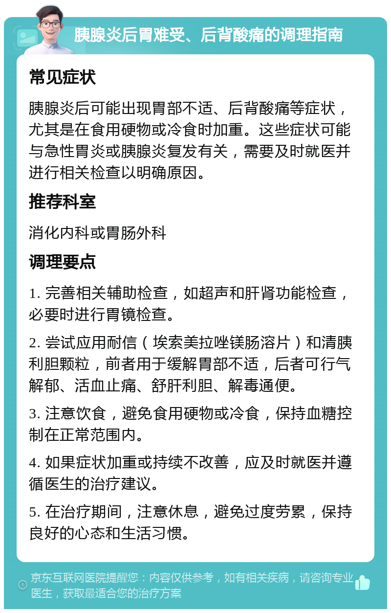 胰腺炎后胃难受、后背酸痛的调理指南 常见症状 胰腺炎后可能出现胃部不适、后背酸痛等症状，尤其是在食用硬物或冷食时加重。这些症状可能与急性胃炎或胰腺炎复发有关，需要及时就医并进行相关检查以明确原因。 推荐科室 消化内科或胃肠外科 调理要点 1. 完善相关辅助检查，如超声和肝肾功能检查，必要时进行胃镜检查。 2. 尝试应用耐信（埃索美拉唑镁肠溶片）和清胰利胆颗粒，前者用于缓解胃部不适，后者可行气解郁、活血止痛、舒肝利胆、解毒通便。 3. 注意饮食，避免食用硬物或冷食，保持血糖控制在正常范围内。 4. 如果症状加重或持续不改善，应及时就医并遵循医生的治疗建议。 5. 在治疗期间，注意休息，避免过度劳累，保持良好的心态和生活习惯。