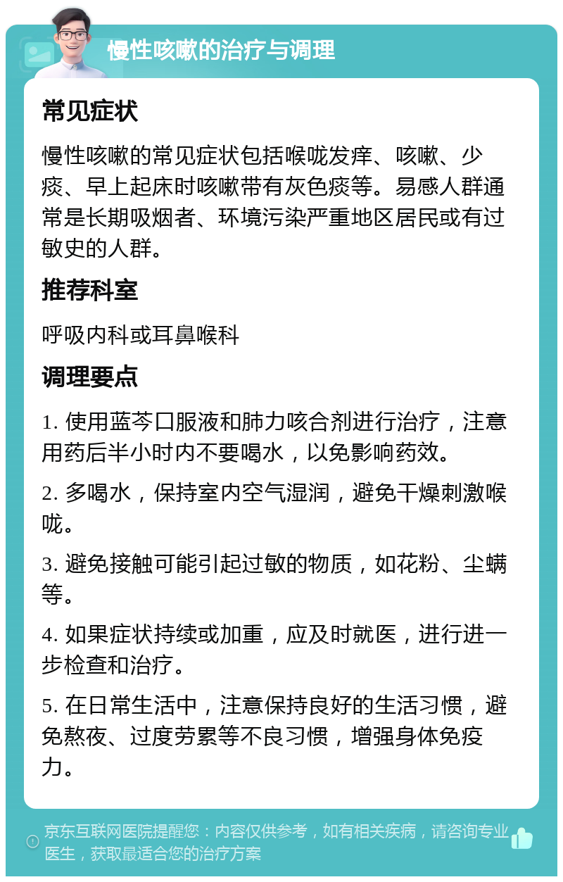 慢性咳嗽的治疗与调理 常见症状 慢性咳嗽的常见症状包括喉咙发痒、咳嗽、少痰、早上起床时咳嗽带有灰色痰等。易感人群通常是长期吸烟者、环境污染严重地区居民或有过敏史的人群。 推荐科室 呼吸内科或耳鼻喉科 调理要点 1. 使用蓝芩口服液和肺力咳合剂进行治疗，注意用药后半小时内不要喝水，以免影响药效。 2. 多喝水，保持室内空气湿润，避免干燥刺激喉咙。 3. 避免接触可能引起过敏的物质，如花粉、尘螨等。 4. 如果症状持续或加重，应及时就医，进行进一步检查和治疗。 5. 在日常生活中，注意保持良好的生活习惯，避免熬夜、过度劳累等不良习惯，增强身体免疫力。