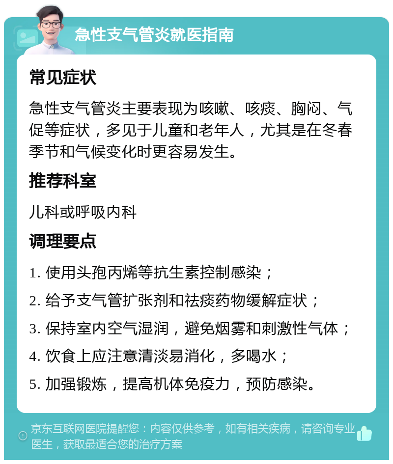 急性支气管炎就医指南 常见症状 急性支气管炎主要表现为咳嗽、咳痰、胸闷、气促等症状，多见于儿童和老年人，尤其是在冬春季节和气候变化时更容易发生。 推荐科室 儿科或呼吸内科 调理要点 1. 使用头孢丙烯等抗生素控制感染； 2. 给予支气管扩张剂和祛痰药物缓解症状； 3. 保持室内空气湿润，避免烟雾和刺激性气体； 4. 饮食上应注意清淡易消化，多喝水； 5. 加强锻炼，提高机体免疫力，预防感染。