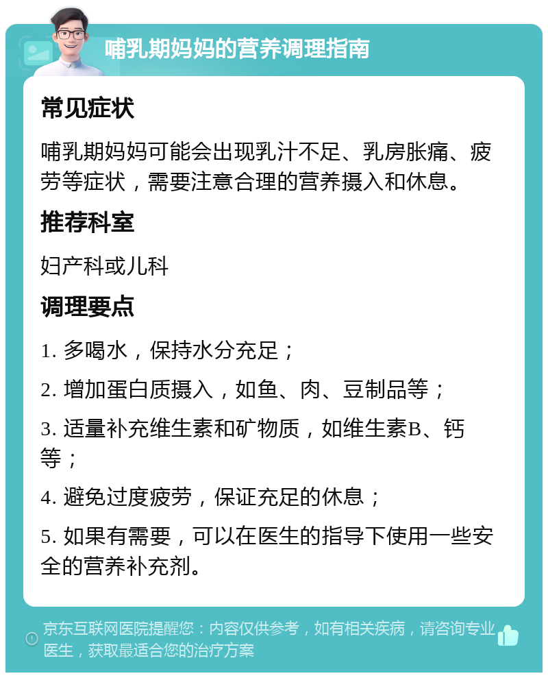 哺乳期妈妈的营养调理指南 常见症状 哺乳期妈妈可能会出现乳汁不足、乳房胀痛、疲劳等症状，需要注意合理的营养摄入和休息。 推荐科室 妇产科或儿科 调理要点 1. 多喝水，保持水分充足； 2. 增加蛋白质摄入，如鱼、肉、豆制品等； 3. 适量补充维生素和矿物质，如维生素B、钙等； 4. 避免过度疲劳，保证充足的休息； 5. 如果有需要，可以在医生的指导下使用一些安全的营养补充剂。