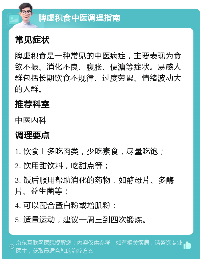 脾虚积食中医调理指南 常见症状 脾虚积食是一种常见的中医病症，主要表现为食欲不振、消化不良、腹胀、便溏等症状。易感人群包括长期饮食不规律、过度劳累、情绪波动大的人群。 推荐科室 中医内科 调理要点 1. 饮食上多吃肉类，少吃素食，尽量吃饱； 2. 饮用甜饮料，吃甜点等； 3. 饭后服用帮助消化的药物，如酵母片、多酶片、益生菌等； 4. 可以配合蛋白粉或增肌粉； 5. 适量运动，建议一周三到四次锻炼。