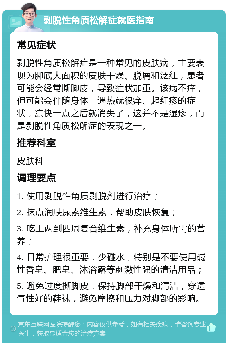 剥脱性角质松解症就医指南 常见症状 剥脱性角质松解症是一种常见的皮肤病，主要表现为脚底大面积的皮肤干燥、脱屑和泛红，患者可能会经常撕脚皮，导致症状加重。该病不痒，但可能会伴随身体一遇热就很痒、起红疹的症状，凉快一点之后就消失了，这并不是湿疹，而是剥脱性角质松解症的表现之一。 推荐科室 皮肤科 调理要点 1. 使用剥脱性角质剥脱剂进行治疗； 2. 抹点润肤尿素维生素，帮助皮肤恢复； 3. 吃上两到四周复合维生素，补充身体所需的营养； 4. 日常护理很重要，少碰水，特别是不要使用碱性香皂、肥皂、沐浴露等刺激性强的清洁用品； 5. 避免过度撕脚皮，保持脚部干燥和清洁，穿透气性好的鞋袜，避免摩擦和压力对脚部的影响。