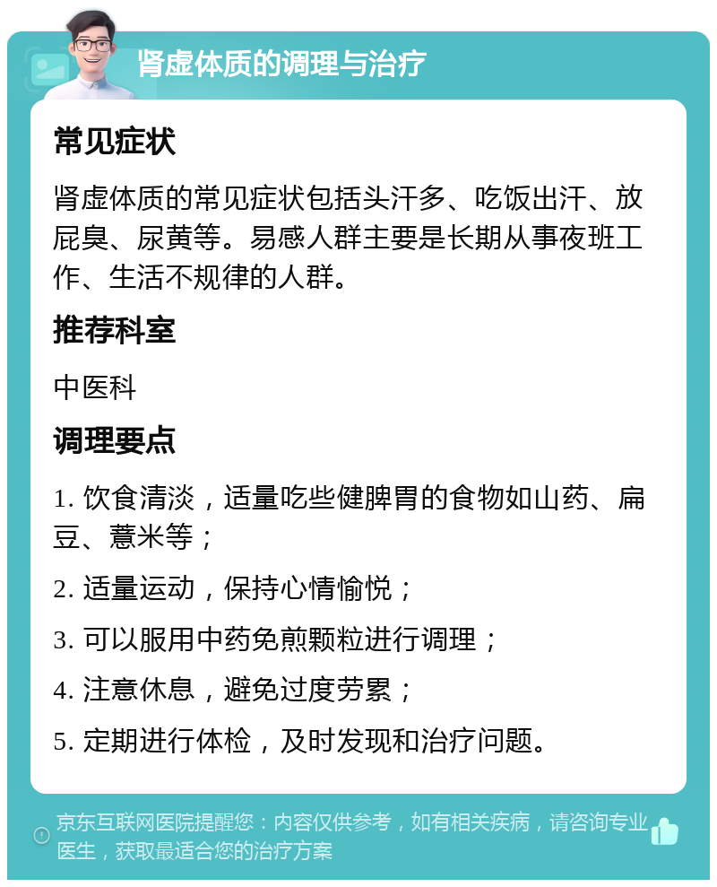 肾虚体质的调理与治疗 常见症状 肾虚体质的常见症状包括头汗多、吃饭出汗、放屁臭、尿黄等。易感人群主要是长期从事夜班工作、生活不规律的人群。 推荐科室 中医科 调理要点 1. 饮食清淡，适量吃些健脾胃的食物如山药、扁豆、薏米等； 2. 适量运动，保持心情愉悦； 3. 可以服用中药免煎颗粒进行调理； 4. 注意休息，避免过度劳累； 5. 定期进行体检，及时发现和治疗问题。