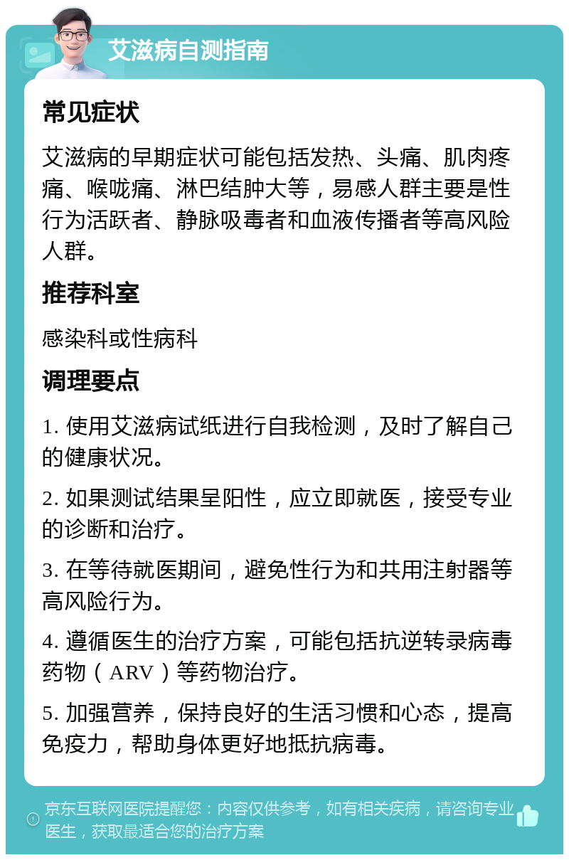 艾滋病自测指南 常见症状 艾滋病的早期症状可能包括发热、头痛、肌肉疼痛、喉咙痛、淋巴结肿大等，易感人群主要是性行为活跃者、静脉吸毒者和血液传播者等高风险人群。 推荐科室 感染科或性病科 调理要点 1. 使用艾滋病试纸进行自我检测，及时了解自己的健康状况。 2. 如果测试结果呈阳性，应立即就医，接受专业的诊断和治疗。 3. 在等待就医期间，避免性行为和共用注射器等高风险行为。 4. 遵循医生的治疗方案，可能包括抗逆转录病毒药物（ARV）等药物治疗。 5. 加强营养，保持良好的生活习惯和心态，提高免疫力，帮助身体更好地抵抗病毒。