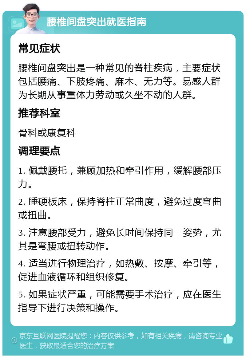 腰椎间盘突出就医指南 常见症状 腰椎间盘突出是一种常见的脊柱疾病，主要症状包括腰痛、下肢疼痛、麻木、无力等。易感人群为长期从事重体力劳动或久坐不动的人群。 推荐科室 骨科或康复科 调理要点 1. 佩戴腰托，兼顾加热和牵引作用，缓解腰部压力。 2. 睡硬板床，保持脊柱正常曲度，避免过度弯曲或扭曲。 3. 注意腰部受力，避免长时间保持同一姿势，尤其是弯腰或扭转动作。 4. 适当进行物理治疗，如热敷、按摩、牵引等，促进血液循环和组织修复。 5. 如果症状严重，可能需要手术治疗，应在医生指导下进行决策和操作。