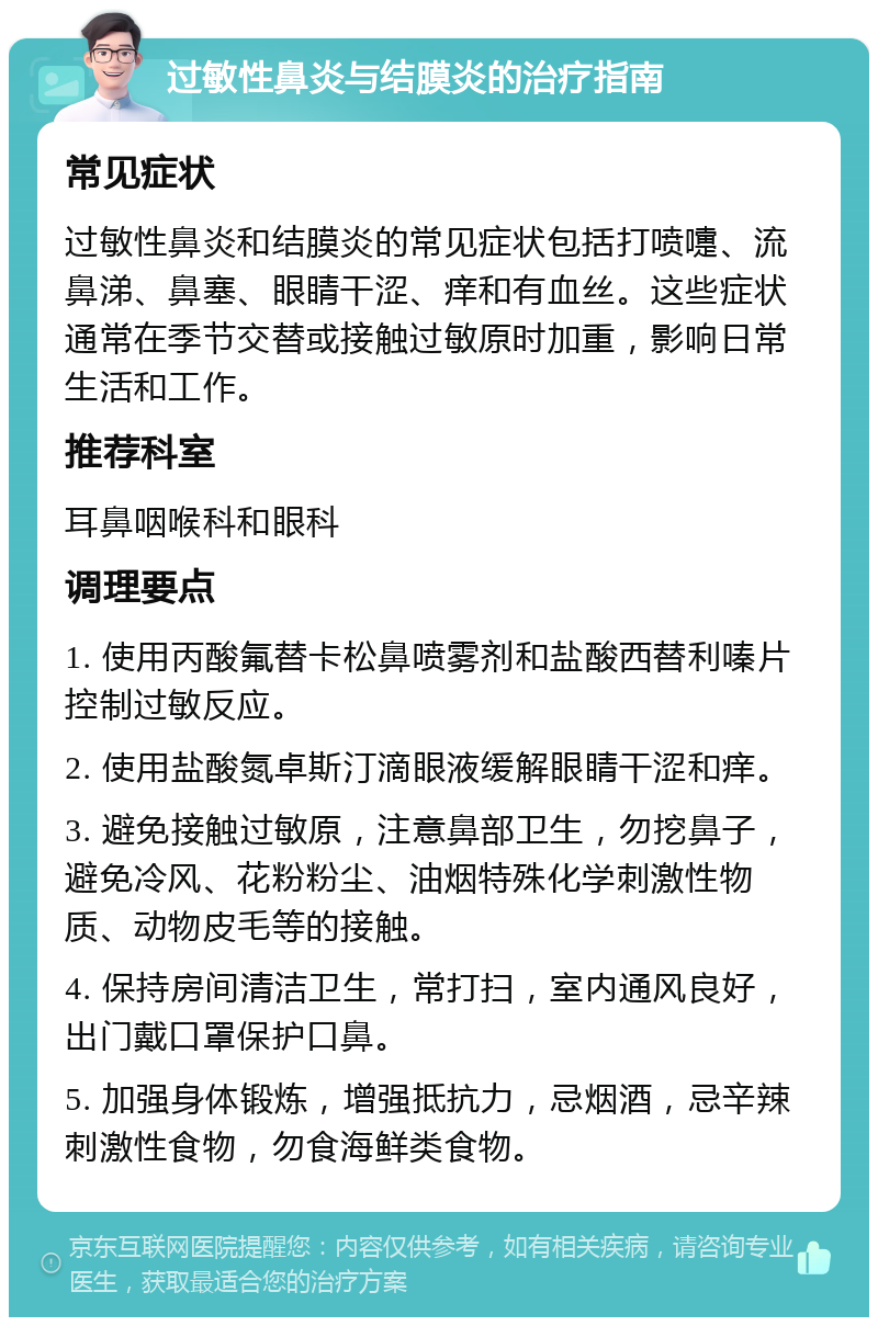 过敏性鼻炎与结膜炎的治疗指南 常见症状 过敏性鼻炎和结膜炎的常见症状包括打喷嚏、流鼻涕、鼻塞、眼睛干涩、痒和有血丝。这些症状通常在季节交替或接触过敏原时加重，影响日常生活和工作。 推荐科室 耳鼻咽喉科和眼科 调理要点 1. 使用丙酸氟替卡松鼻喷雾剂和盐酸西替利嗪片控制过敏反应。 2. 使用盐酸氮卓斯汀滴眼液缓解眼睛干涩和痒。 3. 避免接触过敏原，注意鼻部卫生，勿挖鼻子，避免冷风、花粉粉尘、油烟特殊化学刺激性物质、动物皮毛等的接触。 4. 保持房间清洁卫生，常打扫，室内通风良好，出门戴口罩保护口鼻。 5. 加强身体锻炼，增强抵抗力，忌烟酒，忌辛辣刺激性食物，勿食海鲜类食物。