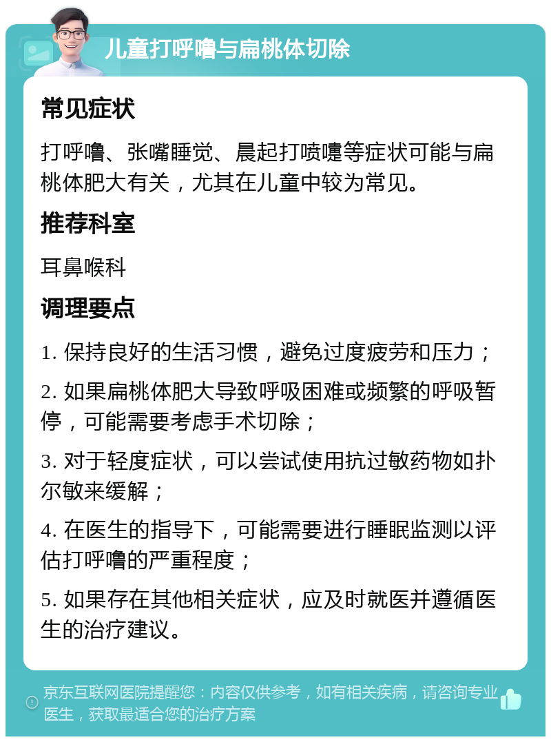 儿童打呼噜与扁桃体切除 常见症状 打呼噜、张嘴睡觉、晨起打喷嚏等症状可能与扁桃体肥大有关，尤其在儿童中较为常见。 推荐科室 耳鼻喉科 调理要点 1. 保持良好的生活习惯，避免过度疲劳和压力； 2. 如果扁桃体肥大导致呼吸困难或频繁的呼吸暂停，可能需要考虑手术切除； 3. 对于轻度症状，可以尝试使用抗过敏药物如扑尔敏来缓解； 4. 在医生的指导下，可能需要进行睡眠监测以评估打呼噜的严重程度； 5. 如果存在其他相关症状，应及时就医并遵循医生的治疗建议。