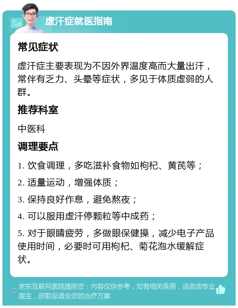 虚汗症就医指南 常见症状 虚汗症主要表现为不因外界温度高而大量出汗，常伴有乏力、头晕等症状，多见于体质虚弱的人群。 推荐科室 中医科 调理要点 1. 饮食调理，多吃滋补食物如枸杞、黄芪等； 2. 适量运动，增强体质； 3. 保持良好作息，避免熬夜； 4. 可以服用虚汗停颗粒等中成药； 5. 对于眼睛疲劳，多做眼保健操，减少电子产品使用时间，必要时可用枸杞、菊花泡水缓解症状。