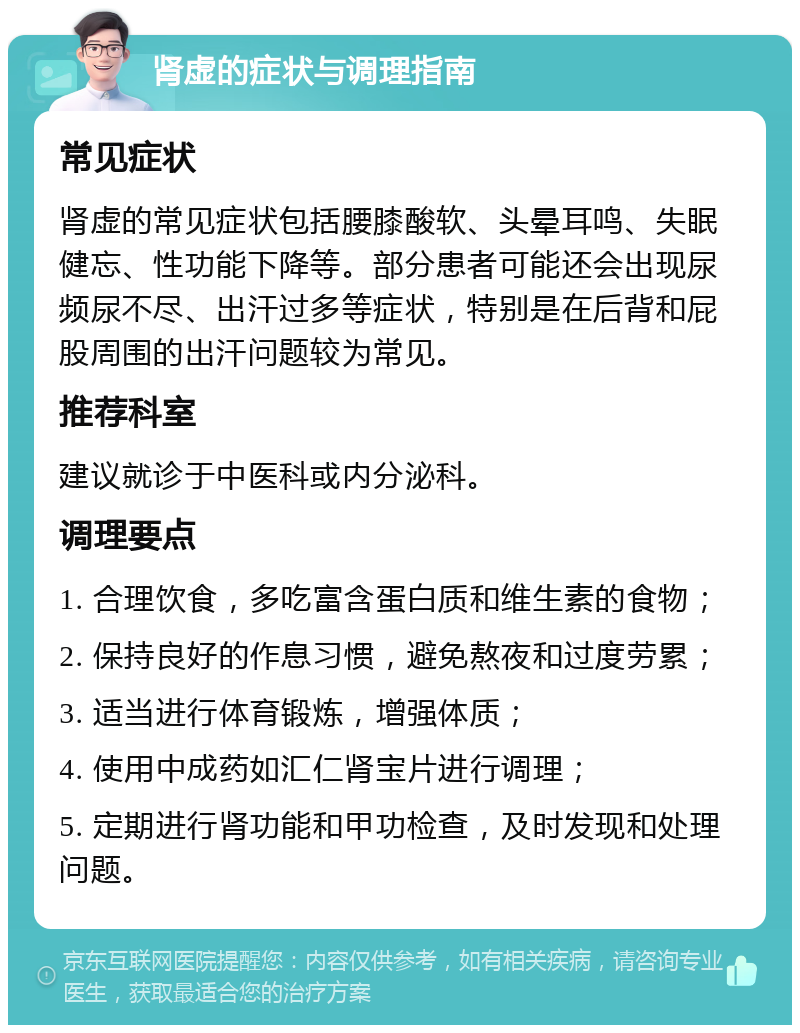 肾虚的症状与调理指南 常见症状 肾虚的常见症状包括腰膝酸软、头晕耳鸣、失眠健忘、性功能下降等。部分患者可能还会出现尿频尿不尽、出汗过多等症状，特别是在后背和屁股周围的出汗问题较为常见。 推荐科室 建议就诊于中医科或内分泌科。 调理要点 1. 合理饮食，多吃富含蛋白质和维生素的食物； 2. 保持良好的作息习惯，避免熬夜和过度劳累； 3. 适当进行体育锻炼，增强体质； 4. 使用中成药如汇仁肾宝片进行调理； 5. 定期进行肾功能和甲功检查，及时发现和处理问题。